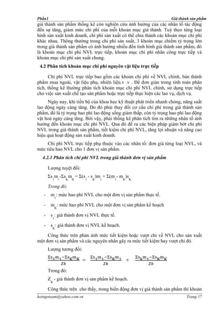 Phần1                                                              Giá thành sản phẩm
giá thành sản phẩm thống kê còn nghiên cứu ảnh hưởng của các nhân tố tác động
đến sự tăng, giảm mức chi phí của mỗi khoản mục giá thành. Tuỳ theo từng loại
hình sản xuất kinh doanh, chi phí sản xuất có thể chia thành các khoản mục chi phí
khác nhau. Thông thường trong chi phí sản xuất, 3 khoản mục chiếm tỷ trọng lớn
trong giá thành sản phẩm có ảnh hưởng nhiều đến tình hình giá thành sản phẩm, đó
là khoản mục chi phí NVL trực tiếp, khoản mục chi phí nhân công trực tiếp và
khoản mục chi phí sản xuất chung.
 4.2 Phân tích khoản mục chi phí nguyên vật liệu trực tiếp

      Chi phí NVL trực tiếp bao gồm các khoản chi phí về NVL chính, bán thành
phẩm mua ngoài, vật liệu phụ, nhiên liệu.v .v . Để đơn giản trong tính toán phân
tích, thống kê thường phân tích khoản mục chi phí NVL chính, sử dụng trực tiếp
cho việc sản xuất chế tạo sản phẩm hoặc trực tiếp thực hiện các lao vụ, dịch vụ.
     Ngày nay, khi tiến bộ của khoa học kỹ thuật phát triển nhanh chóng, năng suất
lao động ngày càng tăng. Do đó phải thay đổi cơ cấu chi phí trong giá thành sản
phẩm, đó là tỷ trọng hao phí lao động sống giảm thấp, còn tỷ trọng hao phí lao động
vật hoá ngày càng tăng. Bởi vậy, phải thống kê phân tích tìm ra những nhân tố ảnh
hưởng đến khoản mục chi phí NVL. Qua đó đề ra các biện pháp giảm bớt chi phí
NVL trong giá thành sản phẩm, tiết kiệm chi phí NVL, tăng lợi nhuận và nâng cao
hiệu quả hoạt động sản xuất kinh doanh.
     Chi phí NVL trực tiếp phụ thuộc vào các nhân tố: đơn giá từng loại NVL, và
mức tiêu hao NVL cho 1 đơn vị sản phẩm.
  4.2.1 Phân tích chi phí NVL trong giá thành đơn vị sản phẩm

       Lượng tuyệt đối:
       Σs m -Σs m = Σ(s - s )m + Σ(m - m )s
         1       1   K   K   1   K   1   1   K   K

       Trong đó:
   -    m : mức hao phí NVL cho một đơn vị sản phẩm thực tế.
             1

   -    m : mức hao phí NVL cho một đơn vị sản phẩm kế hoạch
             K

   -    s : giá thành đơn vị NVL thực tế.
         1

   -    s : giá thành đơn vị NVL kế hoạch.
         K

     Công thức trên phản ánh mức tiết kiệm hoặc vượt chi về NVL cho sản xuất
một đơn vị sản phẩm và các nguyên nhân gây ra mức tiết kiệm hay vượt chi đó.
       Lượng tương đối:

                             =                   +
       Trong đó:
       Z - giá thành đơn vị sản phẩm kế hoạch.
        K

       Công thức trên cho thấy, trong biến động đơn vị giá thành sản phẩm thì khoản
hoingoteam@yahoo.com.vn                                                    Trang 17
 