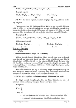 Phần1                                                               Giá thành sản phẩm
     (Σx1t1 - ΣxKtK) = (Σx1t1 - ΣxKt1) +(ΣxKt1 - ΣxKtK)
     Lượng tương đối:

                          =                    +
  4.3.2 Phân tích khoản mục chi phí nhân công trực tiếp trong giá thành nhiều
loại sản phẩm

     Tương tự như phân tích khoản mục chi phí NVL trực tiếp, mục đích phân tích
ở đây là nghiên cứu sự biến động của khoản mục chi phí nhân công trực tiếp ảnh
hưởng đến giá thành sản phẩm nên không chịu ảnh hưởng sự biến động của khối
lượng sản phẩm sản xuất, khi tính toán ta cố định nhân tố sản lượng ở kỳ báo cáo.
     Lượng tuyệt đối:
     (Σx t q - Σx t q ) = (Σx t q - Σx t q ) +(Σx t q - Σx t q ) (6.36)
        1 1 1     K K 1       1 1 1    K 1 1       K 1 1   K K 1

     Chênh lệch tương đối:

                                       =                                            +


 4.4 Phân tích khoản mục chi phí sản xuất chung

      Chi phí sản xuất chung là những khoản chi phí cần thiết khác, phục vụ cho quá
trình sản xuất sản phẩm phát sinh ở các phân xưởng, bộ phận sản xuất. Đây là
những loại chi phí không thể tính trực tiếp mà phải phân bổ vào các đối tượng chịu
phí. Chi phí sản xuất chung bao gồm: Chi phí lương nhân viên phân xưởng, chi phí
NVL, chi phí dụng cụ sản xuất, chi phí khấu hao TSCĐ, chi phí dịch vụ mua ngoài,
chi phí khác bằng tiền.
     Đặc điểm các loại chi phí này là khối lượng chi phí thường không thay đổi
(hoặc ít thay đổi). Vì vậy chi phí sản xuất chung trong giá thành sản phẩm chịu ảnh
hưởng bởi số lượng khoản chi phí và khối lượng sản phẩm sản xuất.
  4.4.1Phân tích chi phí sản xuất chung trong giá thành đơn vị sản phẩm

      Do chi phí sản xuất chung bao gồm nhiều loại chi phí khác nhau nên trước hết
ta tính chi phí sản xuất chung bình quân cho một đơn vị sản phẩm
     Công thức:

        =
     Trong đó:
            - c: chi phí sản xuất chung bình quân trong giá thành đơn vị sản phẩm
            - c : khoản chi phí sản xuất chung phân bổ cho một loại sản phẩm

hoingoteam@yahoo.com.vn                                                    Trang 19
 