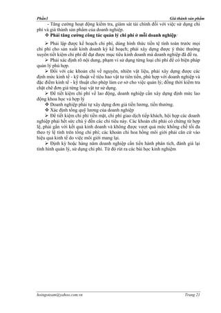 Phần1                                                                Giá thành sản phẩm
     - Tăng cường hoạt động kiểm tra, giám sát tài chính đối với việc sử dụng chi
phí và giá thành sản phẩm của doanh nghiệp.
     Phải tăng cường công tác quản lý chi phí ở mỗi doanh nghiệp:
      Phải lập được kế hoạch chi phí, dùng hình thức tiền tệ tính toán trước mọi
chi phí cho sản xuất kinh doanh kỳ kế hoạch; phải xây dựng được ý thức thường
xuyên tiết kiệm chi phí để đạt được mục tiêu kinh doanh mà doanh nghiệp đã đề ra.
      Phải xác định rõ nội dung, phạm vi sử dụng từng loại chi phí để có biện pháp
quản lý phù hợp.
      Đối với các khoản chi về nguyên, nhiên vật liệu, phải xây dựng được các
định mức kinh tế - kỹ thuật về tiêu hao vật tư tiên tiến, phù hợp với doanh nghiệp và
đặc điểm kinh tế - kỹ thuật cho phép làm cơ sở cho việc quản lý; đồng thời kiểm tra
chặt chẽ đơn giá từng loại vật tư sử dụng.
      Để tiết kiệm chi phí về lao động, doanh nghiệp cần xây dựng định mức lao
động khoa học và hợp lý
      Doanh nghiệp phải tự xây dựng đơn giá tiề                        .
      Xác định tổng quỹ lương của doanh nghiệp
      Để tiết kiệm chi phí tiền mặt, chi phí giao dịch tiếp khách, hội họp các doanh
nghiệp phải hết sức chú ý đến các chỉ tiêu này. Các khoản chi phải có chứng từ hợp
lệ, phải gắn với kết quả kinh doanh và không được vượt quá mức khống chế tối đa
theo tỷ lệ tính trên tổng chi phí; các khoản chi hoa hồng môi giới phải căn cứ vào
hiệu quả kinh tế do việc môi giới mang lại.
      Định kỳ hoặc hàng năm doanh nghiệp cần tiến hành phân tích, đánh giá lại
tình hình quản lý, sử dụng chi phí. Từ đó rút ra các bài học kinh nghiệm




hoingoteam@yahoo.com.vn                                                      Trang 21
 