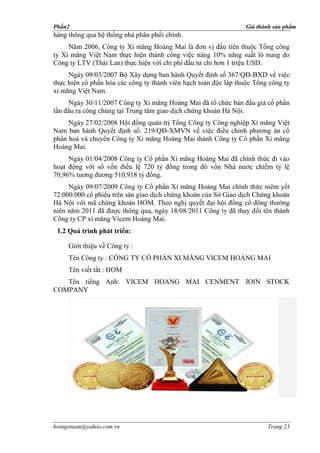 Phần2                                                            Giá thành sản phẩm
hàng thông qua hệ thống nhà phân phối chính.
     Năm 2006, Công ty Xi măng Hoàng Mai là đơn vị đầu tiên thuộc Tổng công
ty Xi măng Việt Nam thực hiện thành công việc nâng 10% năng suất lò nung do
Công ty LTV (Thái Lan) thực hiện với chi phí đầu tư chỉ hơn 1 triệu USD.
     Ngày 09/03/2007 Bộ Xây dựng ban hành Quyết định số 367/QĐ-BXD về việc
thực hiện cổ phần hóa các công ty thành viên hạch toán độc lập thuộc Tổng công ty
xi măng Việt Nam.
     Ngày 30/11/2007 Công ty Xi măng Hoàng Mai đã tổ chức bán đấu giá cổ phần
lần đầu ra công chúng tại Trung tâm giao dịch chứng khoán Hà Nội.
     Ngày 27/02/2008 Hội đồng quản trị Tổng Công ty Công nghiệp Xi măng Việt
Nam ban hành Quyết định số: 219/QĐ-XMVN về việc điều chỉnh phương án cổ
phần hoá và chuyển Công ty Xi măng Hoàng Mai thành Công ty Cổ phần Xi măng
Hoàng Mai.
     Ngày 01/04/2008 Công ty Cổ phần Xi măng Hoàng Mai đã chính thức đi vào
hoạt động với số vốn điều lệ 720 tỷ đồng trong đó vốn Nhà nước chiếm tỷ lệ
70,96% tương đương 510,918 tỷ đồng.
     Ngày 09/07/2009 Công ty Cổ phần Xi măng Hoàng Mai chính thức niêm yết
72.000.000 cổ phiếu trên sàn giao dịch chứng khoán của Sở Giao dịch Chứng khoán
Hà Nội với mã chứng khoán HOM. Theo nghị quyết đại hội đồng cổ đông thường
niên năm 2011 đã được thông qua, ngày 18/08/2011 Công ty đã thay đổi tên thành
Công ty CP xi măng Vicem Hoàng Mai.
 1.2 Quá trình phát triển:

     Giới thiệu về Công ty :
     Tên Công ty : CÔNG TY CỔ PHẦN XI MĂNG VICEM HOÀNG MAI
     Tên viết tắt : HOM
   Tên tiếng Anh: VICEM HOANG MAI CENMENT JOIN STOCK
COMPANY




hoingoteam@yahoo.com.vn                                                  Trang 23
 