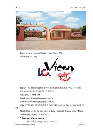 Phần2                                                                Giá thành sản phẩm




       Trụ sở Công ty Cổ phần Xi măng Vicem Hoàng Mai
       Biểu tượng của Công ty:




       Trụ sở: Thị trấn Hoàng Mai, huyện Quỳnh Lưu, tỉnh Nghệ An, Việt Nam
       Điện thoại: (84-38) 3 866 170 – 3 217 443
       Fax: : (84-38) 3 866 648
       Email : sales@ximanghoangmai.com.vn
       Website : www.ximanghoangmai.com.vn
       Giấy CNĐKKD: Số 2900329295 do Sở Kế hoạch và Đầu tư tỉnh Nghệ An
cấp,
       đăng kí thay đổi lần thứ nhất ngày 12 tháng 10 năm 2010, đăng kí thay đổi lần
       thứ hai ngày 24 tháng 08 năm 2011.
       * Ngành nghề kinh doanh:
             - Sản xuất xi măng, vôi và thạch cao;
hoingoteam@yahoo.com.vn                                                      Trang 24
 