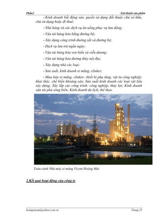 Phần2                                                           Giá thành sản phẩm
             - Kinh doanh bất động sản, quyền sử dụng đất thuộc chủ sở hữu,
        chủ sử dụng hoặc đi thuê;
            - Nhà hàng và các dịch vụ ăn uống phục vụ lưu động;
            - Vận tải hàng hóa bằng đường bộ;
            - Xây dựng công trình đường sắt và đường bộ;
            - Dịch vụ lưu trú ngắn ngày;
            - Vận tải hàng hóa ven biển và viễn dương;
            - Vân tải hàng hóa đường thủy nội địa;
            - Xây dựng nhà các loại;
            - Sản xuất, kinh doanh xi măng, clinker;
             - Mua bán xi măng, clinker; thiết bị phụ tùng, vật tư công nghiệp;
        khai thác, chế biến khoáng sản; Sản xuất kinh doanh các loại vật liệu
        xây dựng; Xây lắp các công trình: công nghiệp, thủy lợi; Kinh doanh
        vận tải phà sông biển; Kinh doanh du lịch, thể thao.




     Toàn cảnh Nhà máy xi măng Vicem Hoàng Mai


2.Kết quả hoạt động của công ty




hoingoteam@yahoo.com.vn                                                Trang 25
 