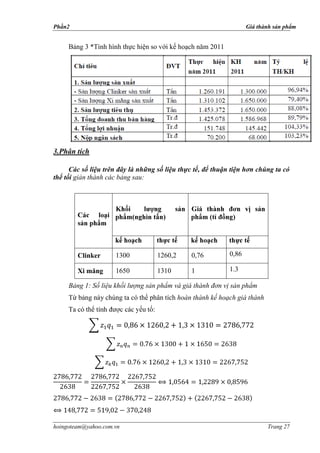 Phần2                                                               Giá thành sản phẩm


     Bảng 3 *Tình hình thực hiện so với kế hoạch năm 2011




3.Phân tích

      Các số liệu trên đây là những số liệu thực tế, để thuận tiện hơn chúng ta có
thể tối giản thành các bảng sau:



                     K
                                       )                      )




        Clinker      1300             1260,2   0,76          0,86

        Xi măng      1650             1310     1             1.3

     Bảng 1: Số liệu khối lượng sản phẩm và giá thành đơn vị sản phẩm
     Từ bảng này chúng ta có thể phân tích hoàn thành kế hoạch giá thành
     Ta có thể                    :




hoingoteam@yahoo.com.vn                                                    Trang 27
 