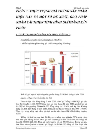 Phần3                                                               Giá thành sản phẩm

PHẦN 3: THỰC TRẠNG GIÁ THÀNH SẢN PHẨM
HIỆN NAY VÀ MỘT SỐ ĐỀ XUẤT, GIẢI PHÁP
NHẰM CẢI THIỆN TÌNH HÌNH GIÁTHÀNH SẢN
PHẨM
1. THỰC TRẠNG GIÁ THÀNH SẢN PHẨM HIỆN NAY:

     Xin chỉ lấy riêng thị trường thực phẩm ở Hà Nội:
     - Nhiều loại thực phẩm tăng giá 100% trong vòng 12 tháng:




     Biểu đồ giá một số mặt hàng thực phẩm tháng 7/2010 và tháng 6 năm 2011.
     Nguồn số liệu: Cục Thống kê Hà Nội
      Theo số liệu tiêu dùng tháng 7 năm 2010 của Cục Thống kê Hà Nội, giá các
loại thịt lợn chỉ 45.000-70.000 đồng mỗi kg. Đến tháng 12 năm 2010, giá thịt lợn tại
Hà Nội đã lên ngưỡng 70.000-90.000 đồng, tăng từ 25-50% mỗi kg thịt. Không
dừng lại, tính đến tháng 6 năm 2011, mức giá này bị đẩy lên đến 110.000-130.000.
Như vậy, trong vòng một năm, giá thịt lợn tại các chợ ở Hà Nội đã tăng khoảng
100%.
      Không chỉ thịt lợn, các loại thịt bò, gà, cá cũng tăng giá đến 50% trong vòng
một năm qua. Tháng 6 năm 2011, giá mỗi cân thịt gà ta làm sẵn là 140.000 đồng, bò
thăn là 200.000-220.000 đồng, cá chép loại to có giá 75.000 đồng. Trong khi đó,
thời điểm này một năm về trước, giá thịt gà chỉ là 100.000 đồng, bò thăn được bán
hoingoteam@yahoo.com.vn                                                     Trang 32
 
