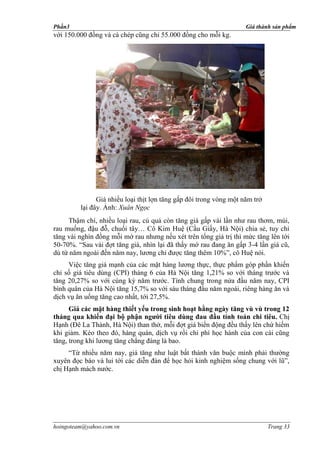 Phần3                                                               Giá thành sản phẩm
với 150.000 đồng và cá chép cũng chỉ 55.000 đồng cho mỗi kg.




               Giá nhiều loại thịt lợn tăng gấp đôi trong vòng một năm trở
         lại đây. Ảnh: Xuân Ngọc
     Thậm chí, nhiều loại rau, củ quả còn tăng giá gấp vài lần như rau thơm, mùi,
rau muống, đậu đỗ, chuối tây… Cô Kim Huệ (Cầu Giấy, Hà Nội) chia sẻ, tuy chỉ
tăng vài nghìn đồng mỗi mớ rau nhưng nếu xét trên tổng giá trị thì mức tăng lên tới
50-70%. “Sau vài đợt tăng giá, nhìn lại đã thấy mớ rau đang ăn gấp 3-4 lần giá cũ,
dù từ năm ngoái đến năm nay, lương chỉ được tăng thêm 10%”, cô Huệ nói.
     Việc tăng giá mạnh của các mặt hàng lương thực, thực phẩm góp phần khiến
chỉ số giá tiêu dùng (CPI) tháng 6 của Hà Nội tăng 1,21% so với tháng trước và
tăng 20,27% so với cùng kỳ năm trước. Tính chung trong nửa đầu năm nay, CPI
bình quân của Hà Nội tăng 15,7% so với sáu tháng đầu năm ngoái, riêng hàng ăn và
dịch vụ ăn uống tăng cao nhất, tới 27,5%.
      Giá các mặt hàng thiết yếu trong sinh hoạt hằng ngày tăng vù vù trong 12
tháng qua khiến đại bộ phận người tiêu dùng đau đầu tính toán chi tiêu. Chị
Hạnh (Đê La Thành, Hà Nội) than thở, mỗi đợt giá biến động đều thấy lên chứ hiếm
khi giảm. Kéo theo đó, hàng quán, dịch vụ rồi chi phí học hành của con cái cũng
tăng, trong khi lương tăng chẳng đáng là bao.
     “Từ nhiều năm nay, giá tăng như luật bất thành văn buộc mình phải thường
xuyên đọc báo và lui tới các diễn đàn để học hỏi kinh nghiệm sống chung với lũ”,
chị Hạnh mách nước.




hoingoteam@yahoo.com.vn                                                      Trang 33
 