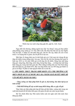 Phần3                                                              Giá thành sản phẩm




                Nhiều loại rau xanh cũng tăng gấp đôi, gấp ba. Ảnh: Xuân
         Ngọc
     Ngay đến tiểu thương, những người trực tiếp “leo thang” cùng giá thực phẩm
cũng không sung sướng gì. Cô Thy (Mê Linh, Hà Nội) bán thịt lợn tại chợ Nghĩa
Tân cho biết, vì nhập cao nên phải tăng giá, chứ lãi vẫn vậy, thậm chí còn ít hơn
trước vì số lượng bán ra giảm, mà chi phí bỏ ra lại cao.
      Một thực tế chung hiện nay là tình hình giá cả ở Việt nam nói chung đã gia
tăng rất nhiều trong những năm vừa qua. Nếu chỉ lấy trên hai khoảng thời gian là
hiện nay 2012 so với năm 2006 giá cả đã tăng lên rất nhiều. Hàng loạt mặt hàng
tăng giá: xăng tăng, điện tăng, nước tăng, lưong thực tăng,… và hàng loạt mặt hàng
khác tăng giá, trong một thời gian dài. Phải chăng là đồng tiền của Việt Nam đang
dần mất đigiá trị, giá thành NVL đầu vào tăng khiến cho các DN tăng giá thành và
giá cả sẽ tăng? Ắt phải có một nguyên nhân sâu xa nào đó…
2. VỚI NHIỀU THỰC TRẠNG KHÓ KHĂN CỦA THỊ TRƯỜNG CÁC
BIỆN PHÁP QUẢN LÍ ĐƯỢC ĐƯA RA NHĂM GIẢI QUYẾT MỘT SỐ
VÂN ĐỀ BỨC BÁCH VD NHƯ:

     - Tăng cường các biện pháp bình ổn giá cả, thị trường, bảo đảm trật tự an
toàn xã hội
     - Nhất thiết không để xảy ra tình trạng thiếu hàng, đầu cơ, gây sốt giá
     Thực hiện các biện pháp phù hợp để tháo gỡ khó khăn, vướng mắc trong sản
xuất kinh doanh để tiết kiệm thời gian, tiết giảm chi phí sản xuất, hạ giá thành.
     Bộ Tài chính (Kho bạc Nhà nước) kiểm soát chi ngân sách nhà nước theo
đúng quy định.

hoingoteam@yahoo.com.vn                                                    Trang 34
 