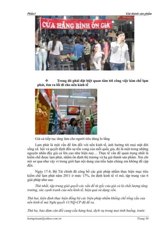 Phần3                                                               Giá thành sản phẩm




                     Trong đó phải đặt biệt quan tâm tới công việc kìm chế lạm
        phát, tìm ra lối đi cho nền kinh tế




     Lạm phát là một vấn đề lớn đối với nền kinh tế, ảnh hưởng tới mọi mặt đời
sống xã hội và quyết định đến sự tồn vong của mỗi quốc gia, đó là một trong những
nguyên nhân đẩy giá cả lên cao như hiện nay… Thực tế vấn đề quan trọng nhất là
kiềm chế được lạm phát, nhằm ổn định thị trương và hạ giá thành sản phẩm. Xin chỉ
nói sơ qua như vậy vì trong giới hạn nội dung của tiểu luận chúng em không đề cập
đến.
      Ngày 17-8, Bộ Tài chính đã công bố các giải pháp nhằm thực hiện mục tiêu
kiềm chế lạm phát năm 2011 ở mức 17%, ổn định kinh tế vĩ mô, tập trung vào 6
giải pháp như sau:
     Thứ nhất, tập trung giải quyết các vấn đề từ gốc của giá cả là chất lượng tăng
trưởng, sức cạnh tranh của nền kinh tế, hiệu quả sử dụng vốn.

Thứ hai, kiên định thực hiện đồng bộ các biện pháp nhằm khống chế tổng cầu của
nền kinh tế mà Nghị quyết 11/NQ-CP đã đề ra.

Thứ ba, bảo đảm cân đối cung-cầu hàng hoá, dịch vụ trong mọi tình huống, trước

hoingoteam@yahoo.com.vn                                                    Trang 36
 