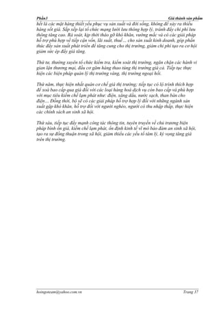 Phần3                                                                Giá thành sản phẩm
hết là các mặt hàng thiết yếu phục vụ sản xuất và đời sống, không để xảy ra thiếu
hàng sốt giá. Sắp xếp lại tổ chức mạng lưới lưu thông hợp lý, tránh đẩy chi phí lưu
thông tăng cao. Rà soát, kịp thời tháo gỡ khó khăn, vướng mắc và có các giải pháp
hỗ trợ phù hợp về tiếp cận vốn, lãi suất, thuế… cho sản xuất kinh doanh, góp phần
thúc đẩy sản xuất phát triển để tăng cung cho thị trường, giảm chi phí tạo ra cơ hội
giảm sức ép đẩy giá tăng.

Thứ tư, thường xuyên tổ chức kiểm tra, kiểm soát thị trường, ngăn chặn các hành vi
gian lận thương mại, đầu cơ găm hàng thao túng thị trường giá cả. Tiếp tục thực
hiện các biện pháp quản lý thị trường vàng, thị trường ngoại hối.

Thứ năm, thực hiện nhất quán cơ chế giá thị trường; tiếp tục có lộ trình thích hợp
để xoá bao cấp qua giá đối với các loại hàng hoá dịch vụ còn bao cấp và phù hợp
với mục tiêu kiềm chế lạm phát như: điện, xăng dầu, nước sạch, than bán cho
điện… Đồng thời, bộ sẽ có các giải pháp hỗ trợ hợp lý đối với những ngành sản
xuất gặp khó khăn, hỗ trợ đối với người nghèo, người có thu nhập thấp, thực hiện
các chính sách an sinh xã hội.

Thứ sáu, tiếp tục đẩy mạnh công tác thông tin, tuyên truyền về chủ trương biện
pháp bình ổn giá, kiềm chế lạm phát, ổn định kinh tế vĩ mô bảo đảm an sinh xã hội,
tạo ra sự đồng thuận trong xã hội, giảm thiểu các yếu tố tâm lý, kỳ vọng tăng giá
trên thị trường.




hoingoteam@yahoo.com.vn                                                     Trang 37
 