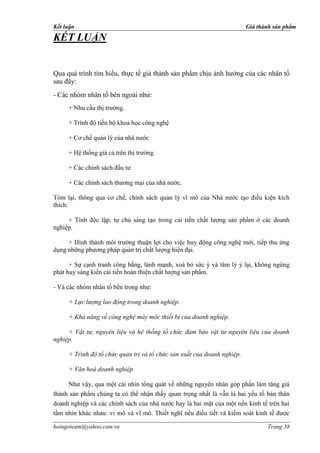Kết luận                                                                 Giá thành sản phẩm

KẾT LUẬN


Qua quá trình tìm hiểu, thực tế giá thành sản phẩm chịu ảnh hưởng của các nhân tố
sau đây:
- Các nhóm nhân tố bên ngoài như:
     + Nhu cầu thị trường.

     + Trình độ tiến bộ khoa học công nghệ

     + Cơ chế quản lý của nhà nước

     + Hệ thống giá cả trên thị trường

     + Các chính sách đầu tư

     + Các chính sách thương mại của nhà nước.

Tóm lại, thông qua cơ chế, chính sách quản lý vĩ mô của Nhà nước tạo điều kiện kích
thích:

     + Tính độc lập, tự chủ sáng tạo trong cải tiến chất lượng sản phẩm ở các doanh
nghiệp.

     + Hình thành môi trường thuận lợi cho việc huy động công nghệ mới, tiếp thu ứng
dụng những phương pháp quản trị chất lượng hiện đại.

      + Sự cạnh tranh công bằng, lành mạnh, xoá bỏ sức ỳ và tâm lý ỷ lại, không ngừng
phát huy sáng kiến cải tiến hoàn thiện chất lượng sản phẩm.

- Và các nhóm nhân tố bên trong như:

     + Lực lượng lao động trong doanh nghiệp.

     + Khả năng về công nghệ máy móc thiết bị của doanh nghiệp.

     + Vật tư, nguyên liệu và hệ thống tổ chức đảm bảo vật tư nguyên liệu của doanh
nghiệp.

     + Trình độ tổ chức quản trị và tổ chức sản xuất của doanh nghiệp.

     + Văn hoá doanh nghiệp

     Như vậy, qua một cái nhìn tổng quát về những nguyên nhân góp phần làm tăng giá
thành sản phẩm chúng ta có thể nhận thấy quan trọng nhất là vẫn là hai yếu tố bản thân
doanh nghiệp và các chính sách của nhà nước hay là hai mặt của một nền kinh tế trên hai
tầm nhìn khác nhau: vi mô và vĩ mô. Thiết nghĩ nếu điều tiết và kiểm soát kinh tế được

hoingoteam@yahoo.com.vn                                                         Trang 38
 
