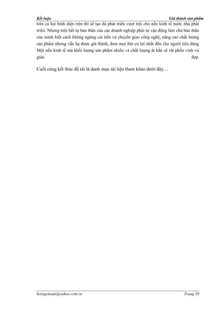 Kết luận                                                                  Giá thành sản phẩm
trên cả hai bình diện trên thì sẽ tạo đà phát triển vượt trội cho nền kinh tế nước nhà phát
triển. Nhưng trên hết tự bản thân của các doanh nghiệp phải tự vận động làm chủ bản thân
của mình biết cách không ngừng cải tiến và chuyển giao công nghệ, nâng cao chất lượng
sản phẩm nhưng vẫn hạ được giá thành, đem mọi thứ có lợi nhất đến cho người tiêu dùng
Một nền kinh tế mà khối lượng sản phẩm nhiều và chất lượng ắt hẳn sẽ rất phồn vinh và
giàu                                                                                đẹp.

Cuối cùng kết thúc đề tài là danh mục tài liệu tham khảo dưới đây…




hoingoteam@yahoo.com.vn                                                           Trang 39
 