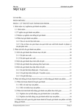 Mục lục                                                                                               Giá thành sản phẩm

MỤC LỤC


Lời mở đầu ..................................................................................................................1
PHẦN MỞ ĐẦU .........................................................................................................6
PHẦN 1: LÝ THUYẾT GIÁ THÀNH SẢN PHẨM ..................................................7
1. Khái niệm và ý nghĩacủa giá thành sản phẩm .........................................................7
   1.1 Khái niệm:.........................................................................................................7
   1.2 Ý nghĩa của giá thành sản phẩm: .......................................................................8
   1.3 Nhiệm vụ nghiên cứu thống kê giá thành: .........................................................8
   1.4 Phân loại giá thành sản phẩm ............................................................................9
      1.4.1 Căn cứ vào tài liệu tính toán:.......................................................................9
      1.4.2 Căn cứ theo các giai đoạn của quá trình sản xuất kinh doanh và phạm vi
      chi phí phát sinh: ..................................................................................................9
2. Phân tích kết cấu giá thành sản phẩm ...................................................................10
   2.1 Kết cấu giá thành theo khoản mục chi phí.......................................................10
      2.1.1 Chi phí sản xuất .........................................................................................10
      2.1.2 Chi phí ngoài sản xuất ...............................................................................10
   2.2 Kết cấu giá thành theo tính chất chi phí ..........................................................11
   2.3 Kết cấu giá thành theo phương thức hạch toán ...............................................11
   2.4 Kết cấu giá thành theo đặc điểm chi phí ..........................................................11
      2.4.1 Chi phí bất biến (Ðịnh phí - Fixed costs) ..................................................11
      2.4.2 Chi phí khả biến (biến phí -Variable costs)..............................................12
      2.4.3 Chi phí hỗn hợp ........................................................................................12
3. Phân tích thống kê hoàn thành kế hoạch và biến động giá thành sản phẩm .........13
   3.1 Phân tích hoàn thành kế hoạch giá thành ........................................................13
      3.1.1 Đối với một loại sản phẩm ........................................................................13
      3.1.2 Đối với nhiều loại sản phẩm.....................................................................13
   3.2 Phân tích tình hình biến động giá thành sản phẩm theo thời gian ...................13
      3.2.1 Nghiên cứu sự biến động của giá thành đơn vị sản phẩm .........................14
      3.2.2 Nghiên cứu biến động của giá thành nhiều loại sản phẩm ........................14
   3.3 Phân tích mối quan hệ giữa hoàn thành kế hoạch giá thành sản phẩm với biến
   động giá thành ........................................................................................................15

hoingoteam@yahoo.com.vn                                                                                             Trang 4
 