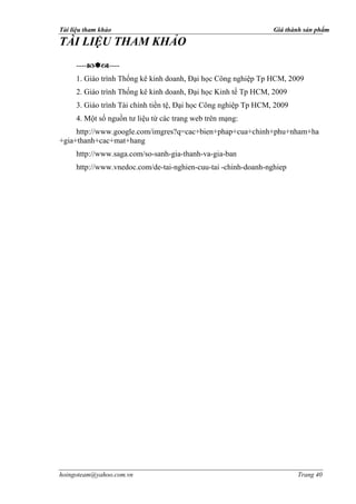 Tài liệu tham khảo                                               Giá thành sản phẩm

TÀI LIỆU THAM KHẢO
     --------
     1. Giáo trình Thống kê kinh doanh, Đại học Công nghiệp Tp HCM, 2009
     2. Giáo trình Thống kê kinh doanh, Đại học Kinh tế Tp HCM, 2009
     3. Giáo trình Tài chính tiền tệ, Đại học Công nghiệp Tp HCM, 2009
     4. Một số nguồn tư liệu từ các trang web trên mạng:
     http://www.google.com/imgres?q=cac+bien+phap+cua+chinh+phu+nham+ha
+gia+thanh+cac+mat+hang
     http://www.saga.com/so-sanh-gia-thanh-va-gia-ban
     http://www.vnedoc.com/de-tai-nghien-cuu-tai -chinh-doanh-nghiep




hoingoteam@yahoo.com.vn                                                  Trang 40
 