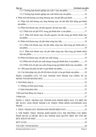 Mục lục                                                                                                Giá thành sản phẩm
      3.3.1 Trường hợp doanh nghiệp sản xuất 1 loại sản phẩm.................................15
      3.3.2 Trường hợp doanh nghiệp sản xuất nhiều loại sản phẩm..........................16
4. Phân tích ảnh hưởng của từng khoảng mục chi phí đến giá thành .......................16
   4.1 Phân tích ảnh hưởng của từng khoảng mục chi phí đến biến động giá thành
   sản phẩm ................................................................................................................16
   4.2 Phân tích khoản mục chi phí nguyên vật liệu trực tiếp ...................................17
      4.2.1 Phân tích chi phí NVL trong giá thành đơn vị sản phẩm ..........................17
      4.2.2 Phân tích khoản mục chi phí nguyên vật liệu trong giá thành nhiều loại
      sản phẩm .............................................................................................................18
   4.3 Phân tích khoản mục chi phí nhân công trực tiếp............................................18
      4.3.1 Phân tích khoản mục chi phí nhân công trực tiếp trong giá thành đơn vị
      sản phẩm .............................................................................................................18
      4.3.2 Phân tích khoản mục chi phí nhân công trực tiếp trong giá thành nhiều
      loại sản phẩm ......................................................................................................19
   4.4 Phân tích khoản mục chi phí sản xuất chung...................................................19
      4.4.1Phân tích chi phí sản xuất chung trong giá thành đơn vị sản phẩm ...........19
      4.4.2 Phân tích chi phí sản xuất chung trong giá thành nhiều loại sản phẩm ....20
   4.5. Mối quan hệ giữa chi phí và giá thành sản phẩm ...........................................20
   4.6. Các biện pháp chủ yếu để tiết kiệm chi phí và hạ giá thành sản phẩm. .........20
PHẦN 2:NGHIÊN CỨU VỀ GIÁ THÀNH SẢN PHẨM TẠI CÔNG TY XI
MĂNG VICEM HOÀNG MAI ................................................................................22
1. Giới thiệu công ty ..................................................................................................22
   1.1 Những sự kiện quan trọng: ..............................................................................22
   1.2 Quá trình phát triển: .........................................................................................23
2.Kết quả hoạt động của công ty ...............................................................................25
3.Phân tích .................................................................................................................27
PHẦN 3: THỰC TRẠNG GIÁ THÀNH SẢN PHẨM HIỆN NAY VÀ MỘT SỐ
ĐỀ XUẤT, GIẢI PHÁP NHẰM CẢI THIỆN TÌNH HÌNH GIÁTHÀNH SẢN
PHẨM .......................................................................................................................32
1. THỰC TRẠNG GIÁ THÀNH SẢN PHẨM HIỆN NAY: ...................................32
2. VỚI NHIỀU THỰC TRẠNG KHÓ KHĂN CỦA THỊ TRƯỜNG CÁC BIỆN
PHÁP QUẢN LÍ ĐƯỢC ĐƯA RA NHĂM GIẢI QUYẾT MỘT SỐ VÂN ĐỀ
BỨC BÁCH VD NHƯ: ............................................................................................34
KẾT LUẬN ...............................................................................................................38
TÀI LIỆU THAM KHẢO .........................................................................................40
hoingoteam@yahoo.com.vn                                                                                             Trang 5
 