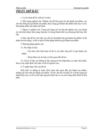 Phần mở đầu                                                           Giá thành sản phẩm

PHẦN MỞ ĐẦU
     1. Lý do chọn đề tài: (đã nói ở trên)
      2. Đối tượng nghiên cứu: Những vấn đề liên quan tới giá thành sản phẩm, các
chỉ tiêu thống kê giá thành sản phẩm, thực trạng giá thành sản phẩm hiện nay và các
biện pháp nhằm cải thiện tình hình.
      3. Phạm vi nghiên cứu: Trong nội dung các tài liệu đã nghiên cứu, các thông
tin tìm kiếm được trên mạng Internet và trong khuôn khổ của chương trình học trên
lớp.
     4. Mục tiêu đề tài: tìm hiểu các yếu tố cấu thành nên giá thành sản phẩm, từ đó
phân tích tác động, và đề ra một số biện pháp nhằm hạ giá thành sản phẩm.
     5. Phương pháp nghiên cứu
     5.1.Thu thập số liệu:
           - Tìm hiểu tình hình thực tế để có cái nhìn tổng thể về giá thành sản
       phẩm
              - Tham khảo các tài liệu có liên quan đến đề tài
     5.2. Xử lý số liệu: từ những số liệu, thong tin thu thập được so sánh, đối chiếu,
đưa ra các nhận định, kết luận về đề tài nghiên cứu.


      Hiểu biết về những lý luận, khái niệm liên quan đến giá thành sản phẩm,
những chỉ tiêu tính giá thành sản phẩm. Từ đó, liên hệ với thực tế về hiện trạng giá
thành hiện nay và rút ra kết luận nguyên nhân sâu xa và cuối cùng nhất chính là lạm
phát.




hoingoteam@yahoo.com.vn                                                        Trang 6
 