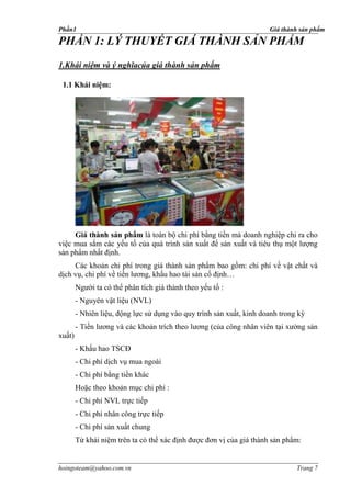 Phần1                                                                 Giá thành sản phẩm

PHẦN 1: LÝ THUYẾT GIÁ THÀNH SẢN PHẨM
1.Khái niệm và ý nghĩacủa giá thành sản phẩm

 1.1 Khái niệm:




     Giá thành sản phẩm là toàn bộ chi phí bằng tiền mà doanh nghiệp chi ra cho
việc mua sắm các yếu tố của quá trình sản xuất để sản xuất và tiêu thụ một lượng
sản phẩm nhất định.
     Các khoản chi phí trong giá thành sản phẩm bao gồm: chi phí về vật chất và
dịch vụ, chi phí về tiền lương, khấu hao tài sản cố định…
        Người ta có thể phân tích giá thành theo yếu tố :
        - Nguyên vật liệu (NVL)
        - Nhiên liệu, động lực sử dụng vào quy trình sản xuất, kinh doanh trong kỳ
        - Tiền lương và các khoản trích theo lương (của công nhân viên tại xưởng sản
xuất)
        - Khấu hao TSCĐ
        - Chi phí dịch vụ mua ngoài
        - Chi phí bằng tiền khác
        Hoặc theo khoản mục chi phí :
        - Chi phí NVL trực tiếp
        - Chi phí nhân công trực tiếp
        - Chi phí sản xuất chung
        Từ khái niệm trên ta có thể xác định được đơn vị của giá thành sản phẩm:


hoingoteam@yahoo.com.vn                                                        Trang 7
 