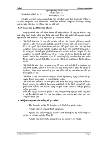Phần1                                                                 Giá thành sản phẩm


       Giá thành một đv sp (z) =

      Chi phí sản xuất của doanh nghiệp bao gồm hai phần: Giá thành sản phẩm và
chi phí ở sản phẩm chưa hoàn thành (nửa thành phẩm và sản phẩm dở dang – những
loại này còn cần phải chi phí để tiếp tục chế tạo)
 1.2 Ý nghĩa của giá thành sản phẩm:

     Trong quá trình sản xuất kinh doanh tiết kiệm chi phí để tăng lợi nhuận, tăng
khả năng cạnh tranh, nâng cao hiệu quả hoạt động sản xuất kinh doanh, doanh
nghiệp cần phải hiểu sâu sắc ý nghĩa của giá thành sản phẩm
   -    Giá thành là thước đo mức chi phí sản xuất và tiêu thụ sản phẩm của doanh
        nghiệp, là căn cứ để doanh nghiệp xác định hiệu quả sản xuất kinh doanh và
        đề ra các quyết định kinh doanh phù hợp. Để quyết định sản xuất một loại
        sản phẩm nào đó doanh nghiệp cần phải nắm được nhu cầu thị trường, giá cả
        thị trường và điều tất yếu phải biết được chi phí sản xuất và chi phí tiêu thụ
        sản phẩm mà doanh nghiệp phải bỏ ra. Trên cơ sở đó xác định hiệu quả kinh
        doanh của các loại sản phẩm. Qua đó, doanh nghiệp lựa chọn loại sản phẩm
        để sản xuất và quyết định khối lượng sản phẩm sản xuất nhằm đạt lợi nhuận
        tối đa.
   -    Giá thành là một công cụ quan trọng để kiểm soát tình hình hoạt động sản
        xuất kinh doanh, xem xét hiệu quả của các biện pháp tổ chức kỹ thuật. Ý
        nghĩa này được thực hiện thông qua việc phân tích sự biến động cơ cấu giá
        thành giữa các kỳ.
   -    Giá thành là một căn cứ quan trọng để doanh nghiệp xây dựng chính sách giá
        cả của doanh nghiệp đối với từng loại sản phẩm.
   -    Giá thành sản phẩm là chỉ tiêu phản ánh toàn diện hoạy động sản xuất của
        doanh nghiệp. Có nghĩa là thông qua giá thành có thể đánh giá việc tổ chức,
        quản lí sản xuất và tình hình sử dụng các yếu tố cho sản xuất có hiệu quả hay
        không hiệu quả.
   -    Phấn đấu hạ giá thành sản phẩm là một trong những nguyên nhân tăng tích
        lũy và điều kiện tiền đề cho việc tăng giá cả, góp vốn vào việc nâng cao mức
        sống cho nhân dân.
 1.3Nhiệm vụ nghiên cứu thống kê giá thành:

             - Thu thập các số liệu để tính được giá thành đơn vị sản phẩm.
             - Nghiên cứu kết cấu giá thành sản phẩm.
            - Nghiên cứu biến động giả thành và ảnh hưởng của sự biến động các
        khoản chi phí đến sự biến động đó.
             - Nghiên cứu mối liên hệ giửa giá bán, giá thành và lợi nhuận.




hoingoteam@yahoo.com.vn                                                        Trang 8
 
