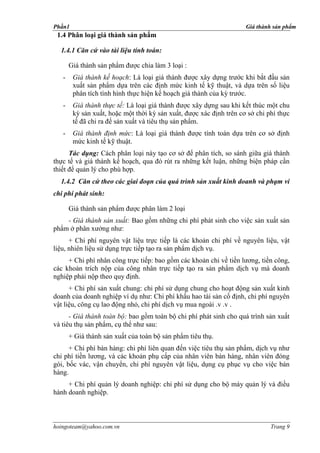 Phần1                                                                Giá thành sản phẩm
 1.4 Phân loại giá thành sản phẩm

  1.4.1 Căn cứ vào tài liệu tính toán:

       Giá thành sản phẩm được chia làm 3 loại :
   -    Giá thành kế hoạch: Là loại giá thành được xây dựng trước khi bắt đầu sản
        xuất sản phẩm dựa trên các định mức kinh tế kỹ thuật, và dựa trên số liệu
        phân tích tình hình thực hiện kế hoạch giá thành của kỳ trước.
   -    Giá thành thực tế: Là loại giá thành được xây dựng sau khi kết thúc một chu
        kỳ sản xuất, hoặc một thời kỳ sản xuất, được xác định trên cơ sở chi phí thực
        tế đã chi ra để sản xuất và tiêu thụ sản phẩm.
   -    Giá thành định mức: Là loại giá thành được tính toán dựa trên cơ sở định
        mức kinh tế kỹ thuật.
      Tác dụng: Cách phân loại này tạo cơ sở để phân tích, so sánh giữa giá thành
thực tế và giá thành kế hoạch, qua đó rút ra những kết luận, những biện pháp cần
thiết để quản lý cho phù hợp.
  1.4.2 Căn cứ theo các giai đoạn của quá trình sản xuất kinh doanh và phạm vi
chi phí phát sinh:

       Giá thành sản phẩm được phân làm 2 loại
    - Giá thành sản xuất: Bao gồm những chi phí phát sinh cho việc sản xuất sản
phẩm ở phân xưởng như:
      + Chi phí nguyên vật liệu trực tiếp là các khoản chi phí về nguyên liệu, vật
liệu, nhiên liệu sử dụng trực tiếp tạo ra sản phẩm dịch vụ.
     + Chi phí nhân công trực tiếp: bao gồm các khoản chi về tiền lương, tiền công,
các khoản trích nộp của công nhân trực tiếp tạo ra sản phẩm dịch vụ mà doanh
nghiệp phải nộp theo quy định.
      + Chi phí sản xuất chung: chi phí sử dụng chung cho hoạt động sản xuất kinh
doanh của doanh nghiệp ví dụ như: Chi phí khấu hao tài sản cố định, chi phí nguyên
vật liệu, công cụ lao động nhỏ, chi phí dịch vụ mua ngoài .v .v .
      - Giá thành toàn bộ: bao gồm toàn bộ chi phí phát sinh cho quá trình sản xuất
và tiêu thụ sản phẩm, cụ thể như sau:
       + Giá thành sản xuất của toàn bộ sản phẩm tiêu thụ.
      + Chi phí bán hàng: chi phí liên quan đến việc tiêu thụ sản phẩm, dịch vụ như
chi phí tiền lương, và các khoản phụ cấp của nhân viên bán hàng, nhân viên đóng
gói, bốc vác, vận chuyển, chi phí nguyên vật liệu, dụng cụ phục vụ cho việc bán
hàng.
     + Chi phí quản lý doanh nghiệp: chi phí sử dụng cho bộ máy quản lý và điều
hành doanh nghiệp.



hoingoteam@yahoo.com.vn                                                       Trang 9
 