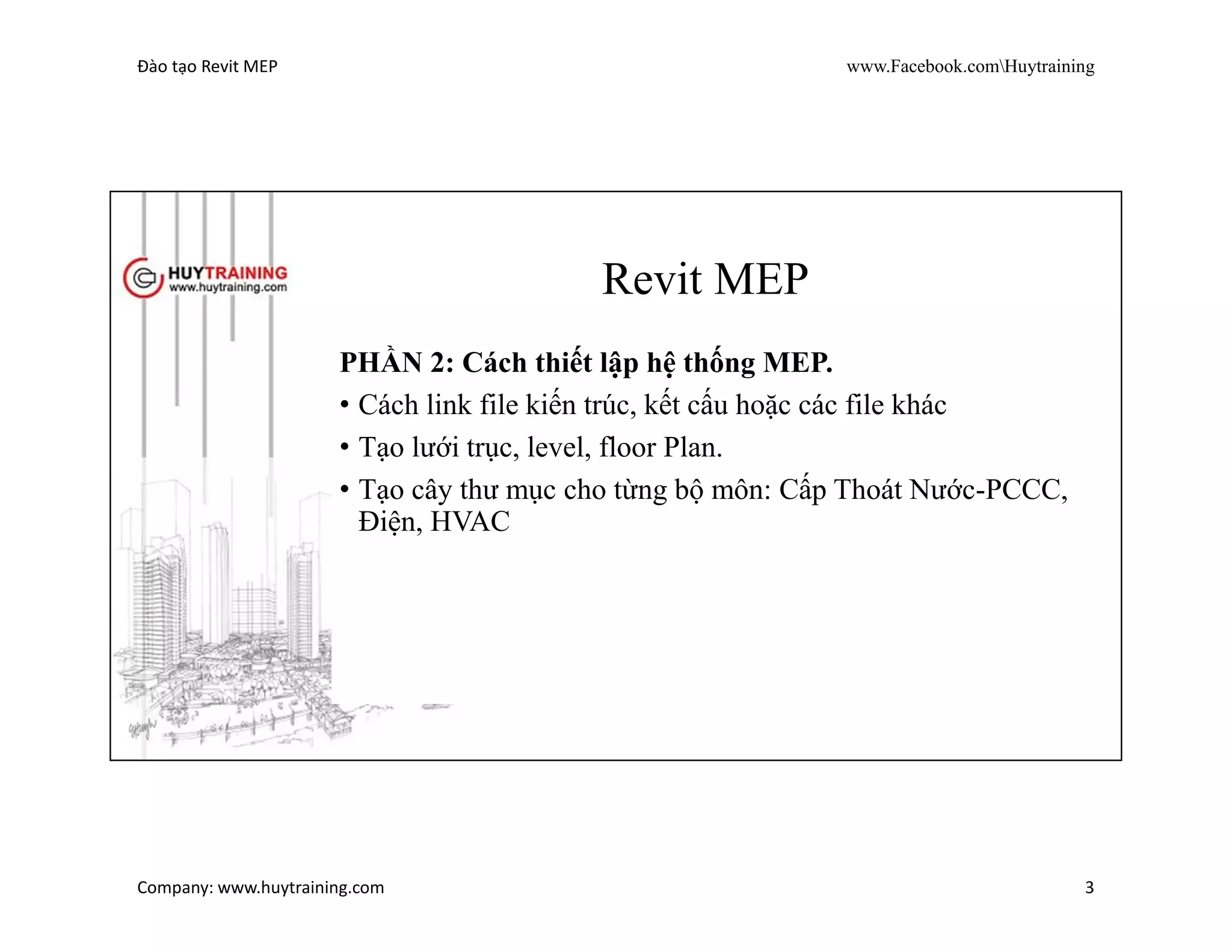 Đào tạo Revit MEP www.Facebook.comHuytraining
Company: www.huytraining.com 3
Revit MEP
PHẦN 1: Tổng quan về Revit.
• Giới thiệu phần mềm Revit.
• Sự khác biệt giữa Revit và các công cụ khác.
• Phương pháp tiếp cận Revit.
• Cấu trúc giao diện của Revit.
• Tính năng các nút lệnh Revit.
• Cách thiết lập và sử dụng lệnh tắt.
• Kỹ thuật chọn đối tượng và truy bắt điểm
 