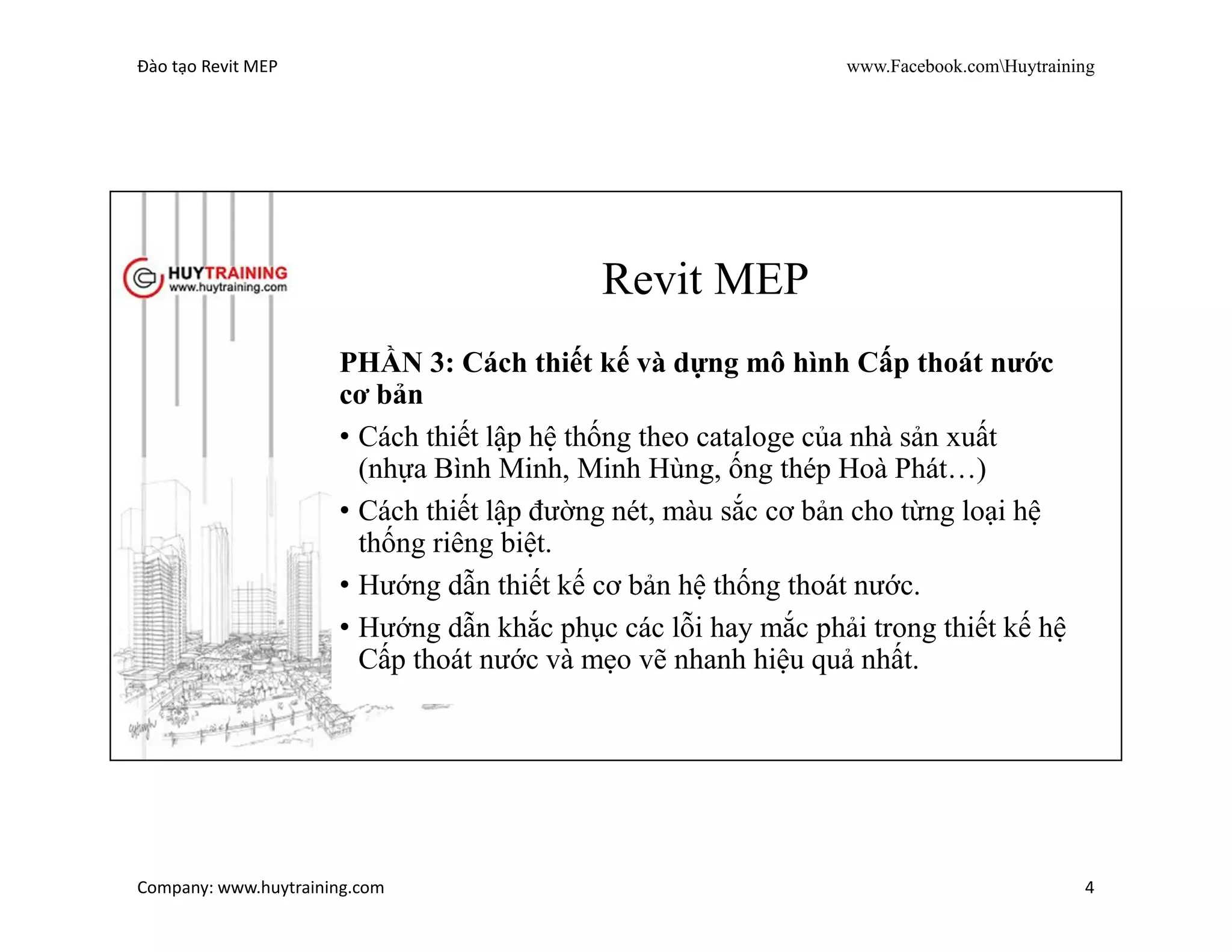 Đào tạo Revit MEP www.Facebook.comHuytraining
Company: www.huytraining.com 4
Revit MEP
PHẦN 2: Cách thiết lập hệ thống MEP.
• Cách link file kiến trúc, kết cấu hoặc các file khác
• Tạo lưới trục, level, floor Plan.
• Tạo cây thư mục cho từng bộ môn: Cấp Thoát Nước-PCCC,
Điện, HVAC
 