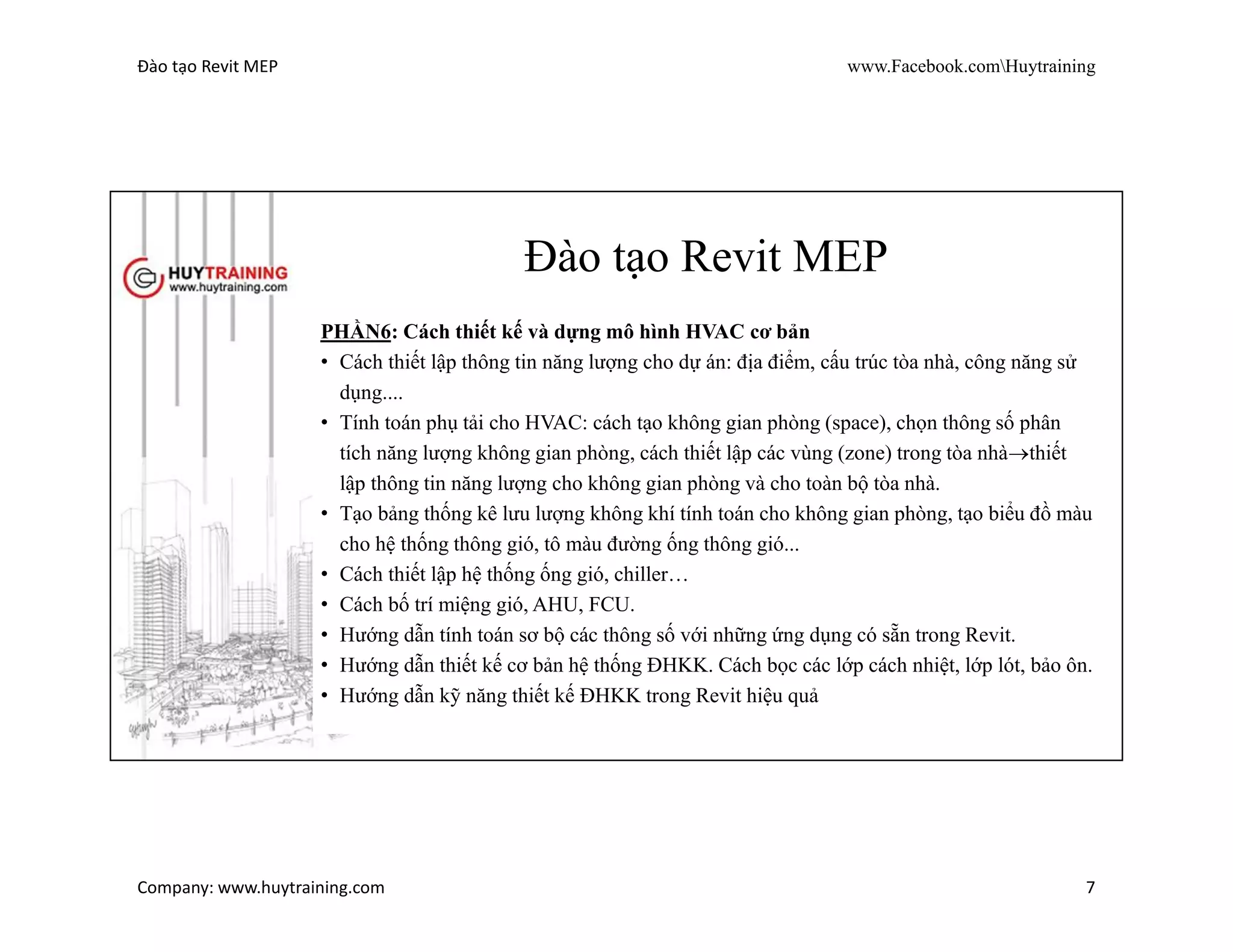 Đào tạo Revit MEP www.Facebook.comHuytraining
Company: www.huytraining.com 7
Revit MEP
PHẦN5: Cách thiết kế và dựng mô hình điện cơ bản
• Cách thiết lập hệ thống wire, conduit, cable tray, trunking…
• Cách tạo family cable tray, trunking... theo bản vẽ thiết kế cho các
công trình TBA GIS.
• Cách tạo family đèn chiếu sáng (các loại LED bảng), CB, contac, ổ
cắm, tủ điện,... theo cácthiết bị chiếu sáng thông dụng ở Việt Nam.
• Cách bố trí các thiết bị đèn, công tắc, tủ điện ….
• Hướng dẫn thiết kế hệ thống điện, điện nhẹ.
• Các vấn đề hay gặp trong thiết kế điện và cách xử lý. Hướng dẫn thủ
thuật thiết kế điện – điện nhẹ.
 