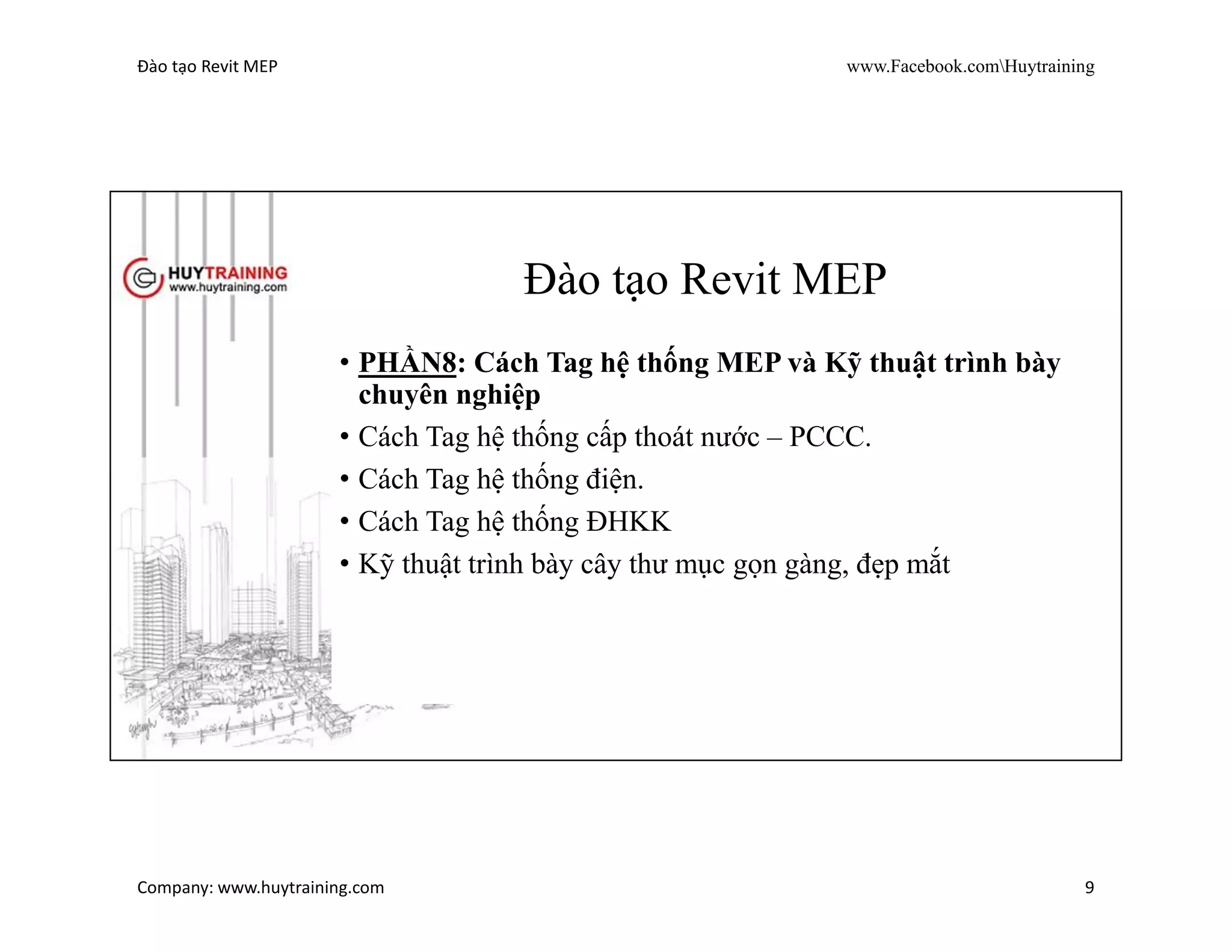Đào tạo Revit MEP www.Facebook.comHuytraining
Company: www.huytraining.com 9
Đào tạo Revit MEP
• PHẦN7: Cách Tag hệ thống MEP và Kỹ thuật trình bày
chuyên nghiệp
• Cách tạo sơ đồ không gian hệ thống cấp thoát nước –
PCCC.
• Cách chú thích lên sơ đồ không gian đẹp mắt.
• Cách tạo sơ đồ nguyên lý Revit từ file cad có sẵn
 