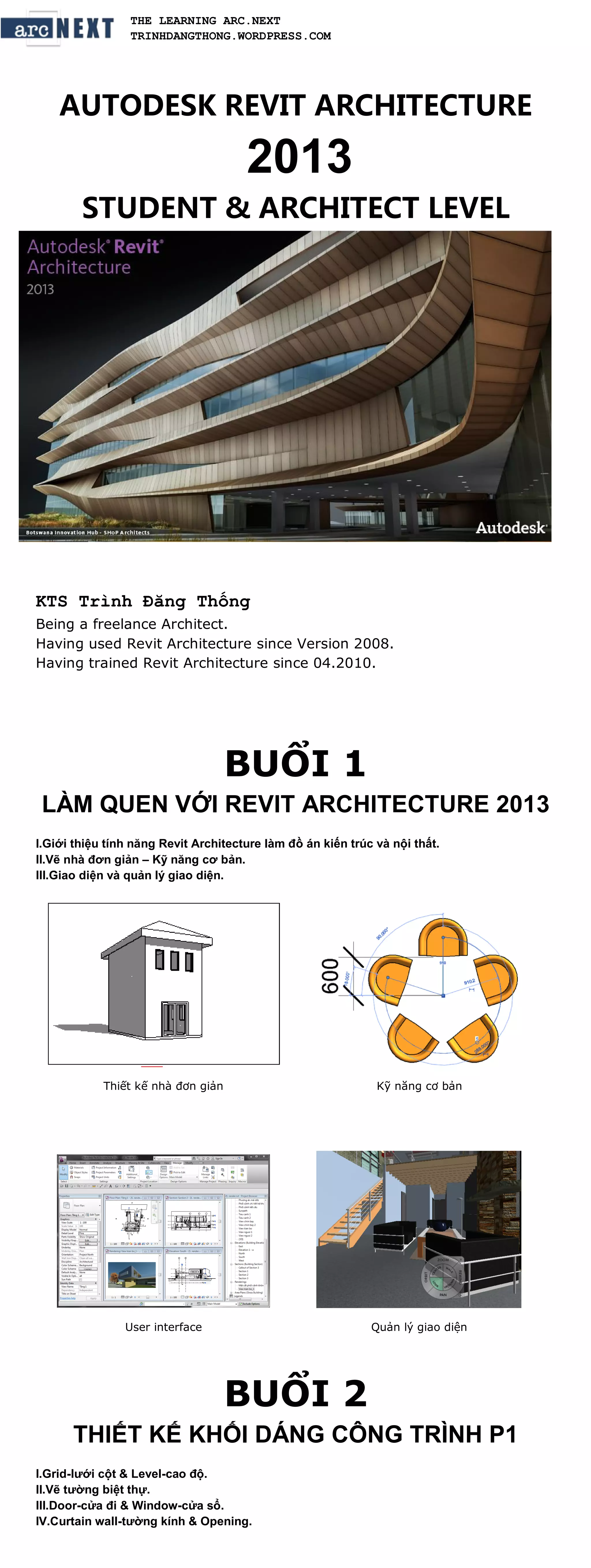 THE LEARNING ARC.NEXT
                 TRINHDANGTHONG.WORDPRESS.COM




    AUTODESK REVIT ARCHITECTURE

                                      2013
        STUDENT & ARCHITECT LEVEL




KTS Trình Đăng Thống
Being a freelance Architect.
Having used Revit Architecture since Version 2008.
Having trained Revit Architecture since 04.2010.




                                    BUỔI 1
 LÀM QUEN VỚI REVIT ARCHITECTURE 2013
I.Giới thiệu tính năng Revit Architecture làm đồ án kiến trúc và nội thất.
II.Vẽ nhà đơn giản – Kỹ năng cơ bản.
III.Giao diện và quản lý giao diện.




            Thiết kế nhà đơn giản                             Kỹ năng cơ bản




                User interface                               Quản lý giao diện




                                    BUỔI 2
      THIẾT KẾ KHỐI DÁNG CÔNG TRÌNH P1
I.Grid-lưới cột & Level-cao độ.
II.Vẽ tường biệt thự.
III.Door-cửa đi & Window-cửa sổ.
IV.Curtain wall-tường kính & Opening.
 