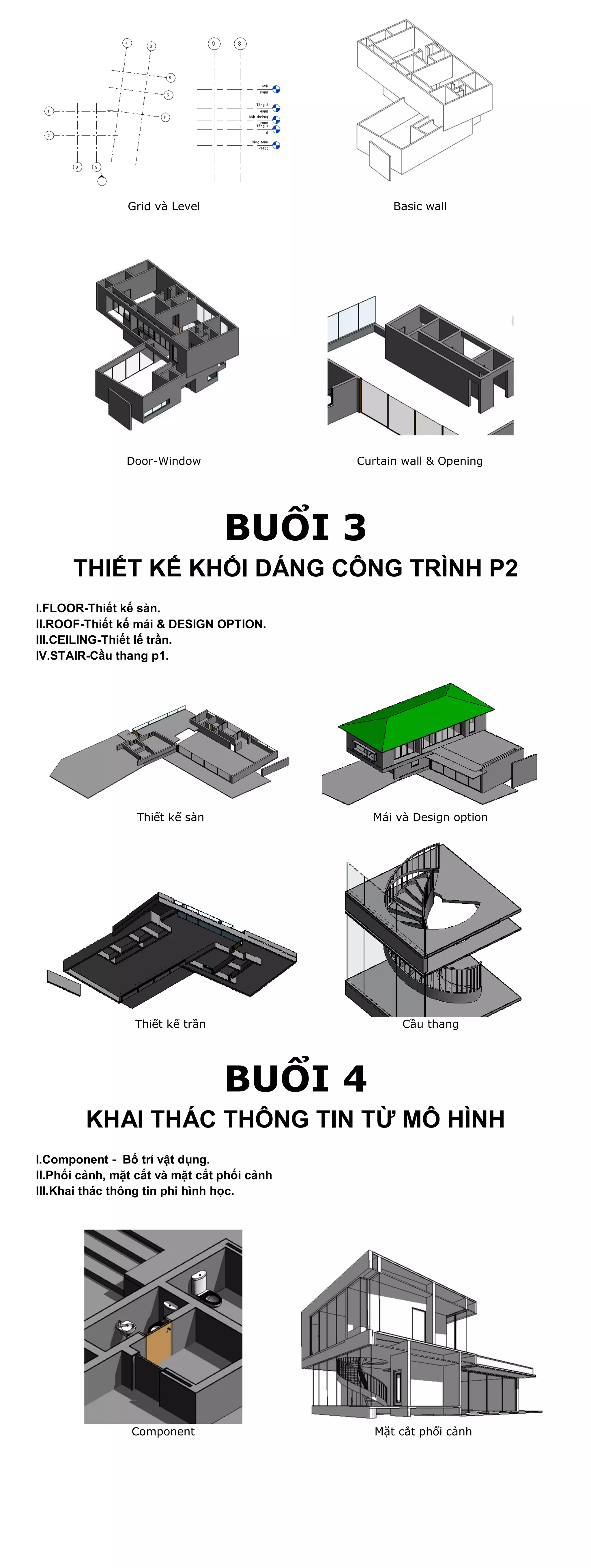 Grid và Level                      Basic wall




                Door-Window                  Curtain wall & Opening




                                 BUỔI 3
      THIẾT KẾ KHỐI DÁNG CÔNG TRÌNH P2
I.FLOOR-Thiết kế sàn.
II.ROOF-Thiết kế mái & DESIGN OPTION.
III.CEILING-Thiết lế trần.
IV.STAIR-Cầu thang p1.




                 Thiết kế sàn                  Mái và Design option




                 Thiết kế trần                      Cầu thang




                                 BUỔI 4
        KHAI THÁC THÔNG TIN TỪ MÔ HÌNH
I.Component - Bố trí vật dụng.
II.Phối cảnh, mặt cắt và mặt cắt phối cảnh
III.Khai thác thông tin phi hình học.




                 Component                      Mặt cắt phối cảnh
 