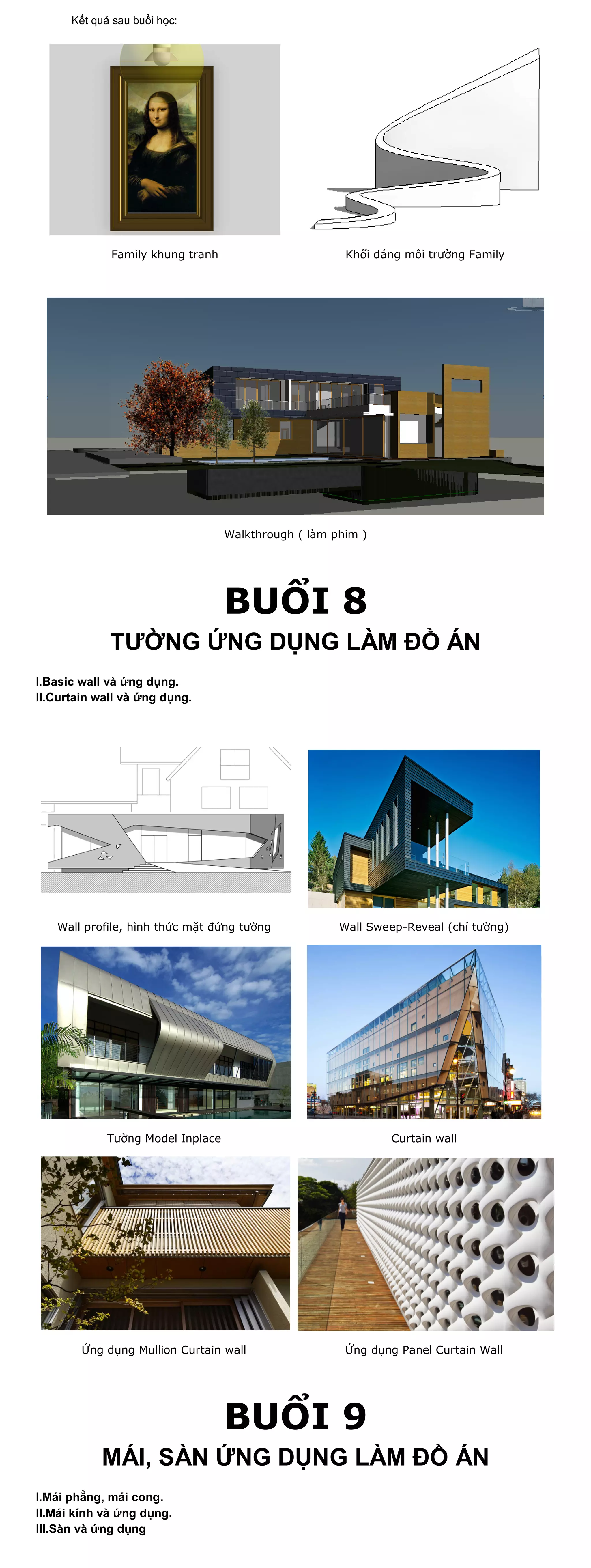 Kết quả sau buổi học:




             Family khung tranh                        Khối dáng môi trường Family




                                   Walkthrough ( làm phim )




                                   BUỔI 8
             TƯỜNG ỨNG DỤNG LÀM ĐỒ ÁN
I.Basic wall và ứng dụng.
II.Curtain wall và ứng dụng.




   Wall profile, hình thức mặt đứng tường             Wall Sweep-Reveal (chỉ tường)




             Tường Model Inplace                              Curtain wall




        Ứng dụng Mullion Curtain wall                  Ứng dụng Panel Curtain Wall




                                   BUỔI 9
            MÁI, SÀN ỨNG DỤNG LÀM ĐỒ ÁN
I.Mái phẳng, mái cong.
II.Mái kính và ứng dụng.
III.Sàn và ứng dụng
 