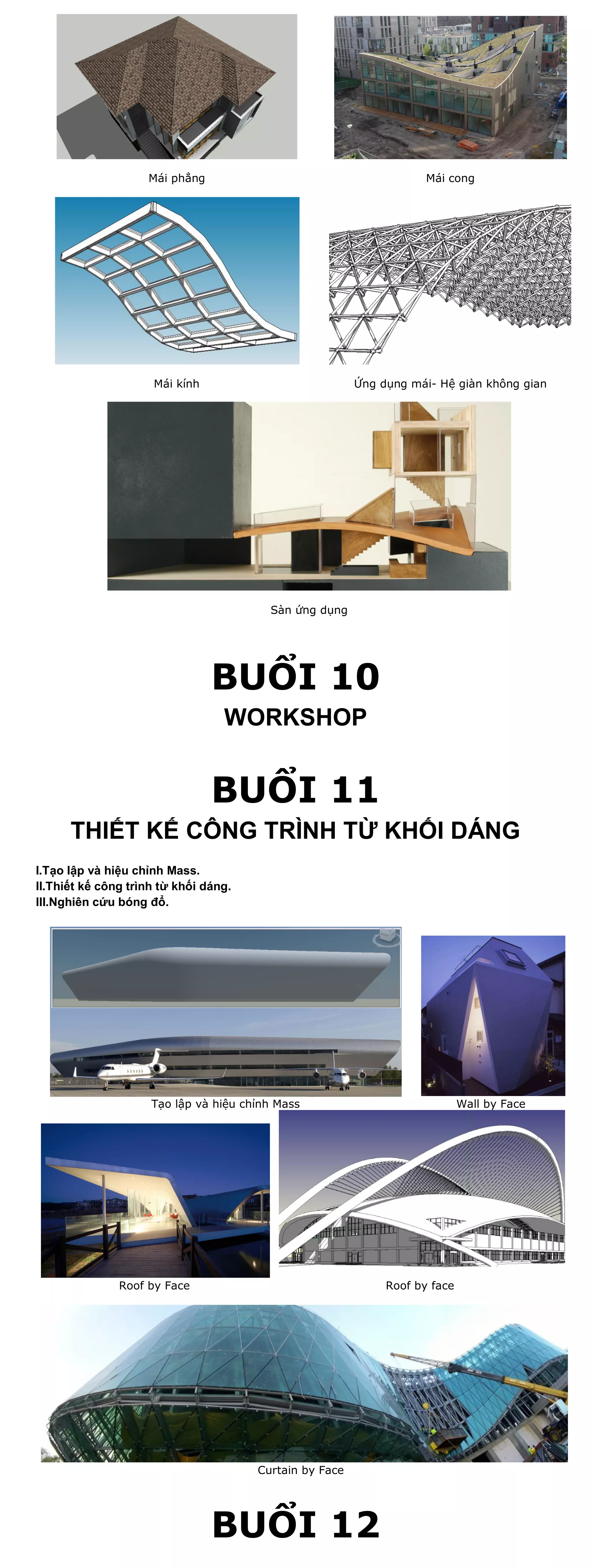 Mái phẳng                                        Mái cong




                     Mái kính                            Ứng dụng mái- Hệ giàn không gian




                                         Sàn ứng dụng




                                BUỔI 10
                                  WORKSHOP


                                BUỔI 11
      THIẾT KẾ CÔNG TRÌNH TỪ KHỐI DÁNG
I.Tạo lập và hiệu chỉnh Mass.
II.Thiết kế công trình từ khối dáng.
III.Nghiên cứu bóng đổ.




                     Tạo lập và hiệu chỉnh Mass                              Wall by Face




               Roof by Face                                   Roof by face




                                       Curtain by Face




                                BUỔI 12
 