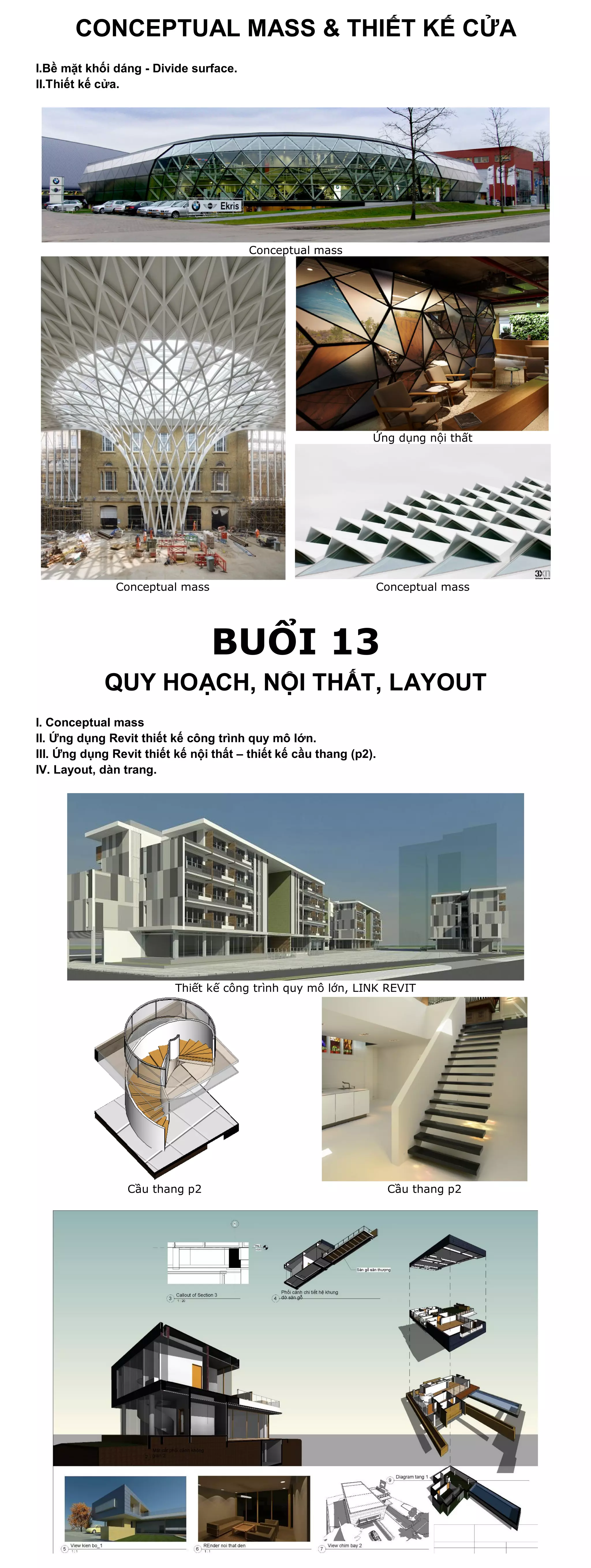 CONCEPTUAL MASS & THIẾT KẾ CỬA
I.Bề mặt khối dáng - Divide surface.
II.Thiết kế cửa.




                                        Conceptual mass




                                                               Ứng dụng nội thất




               Conceptual mass                                 Conceptual mass




                                 BUỔI 13
            QUY HOẠCH, NỘI THẤT, LAYOUT
I. Conceptual mass
II. Ứng dụng Revit thiết kế công trình quy mô lớn.
III. Ứng dụng Revit thiết kế nội thất – thiết kế cầu thang (p2).
IV. Layout, dàn trang.




                          Thiết kế công trình quy mô lớn, LINK REVIT




                 Cầu thang p2                                      Cầu thang p2
 