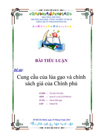 BỘ CÔNG THƢƠNG
          TRƢỜNG ĐẠI HỌC CÔNG NGHIỆP TP HCM
              KHOA QUẢN TRỊ KINH DOANH




             BÀI TIỂU LUẬN

Đề tài:

  Cung cầu của lúa gạo và chính
     sách giá của Chính phủ
                 GVHD :      Ths Bùi Thị Hiền
                 MÔN     :   Kinh tế vi mô (210700410)
                 SVTH    :   Nhóm Hội ngộ
                 LỚP     :   DHQT7B




           TP Hồ Chí Minh, ngày 29 Tháng 9 năm 2012
 