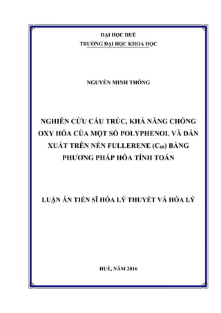 ĐẠI HỌC HUẾ
TRƯỜNG ĐẠI HỌC KHOA HỌC
NGUYỄN MINH THÔNG
NGHIÊN CỨU CẤU TRÚC, KHẢ NĂNG CHỐNG
OXY HÓA CỦA MỘT SỐ POLYPHENOL VÀ DẪN
XUẤT TRÊN NỀN FULLERENE (C60) BẰNG
PHƯƠNG PHÁP HÓA TÍNH TOÁN
LUẬN ÁN TIẾN SĨ HÓA LÝ THUYẾT VÀ HÓA LÝ
HUẾ, NĂM 2016
 