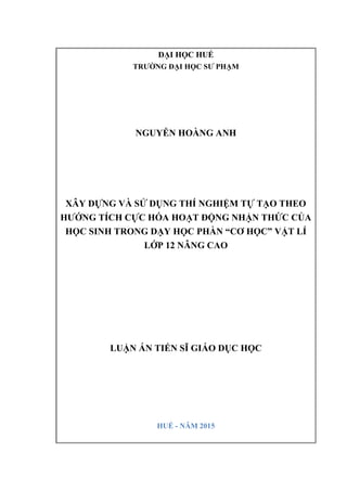 ĐẠI HỌC HUẾ
TRƯỜNG ĐẠI HỌC SƯ PHẠM
NGUYỄN HOÀNG ANH
XÂY DỰNG VÀ SỬ DỤNG THÍ NGHIỆM TỰ TẠO THEO
HƯỚNG TÍCH CỰC HÓA HOẠT ĐỘNG NHẬN THỨC CỦA
HỌC SINH TRONG DẠY HỌC PHẦN “CƠ HỌC” VẬT LÍ
LỚP 12 NÂNG CAO
LUẬN ÁN TIẾN SĨ GIÁO DỤC HỌC
HUẾ - NĂM 2015
 