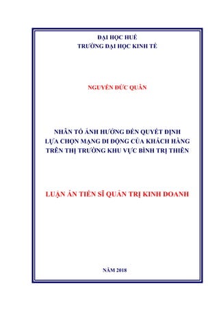 ĐẠI HỌC HUẾ
TRƯỜNG ĐẠI HỌC KINH TẾ
NGUYỄN ĐỨC QUÂN
NHÂN TỐ ẢNH HƯỞNG ĐẾN QUYẾT ĐỊNH
LỰA CHỌN MẠNG DI ĐỘNG CỦA KHÁCH HÀNG
TRÊN THỊ TRƯỜNG KHU VỰC BÌNH TRỊ THIÊN
LUẬN ÁN TIẾN SĨ QUẢN TRỊ KINH DOANH
NĂM 2018
 
