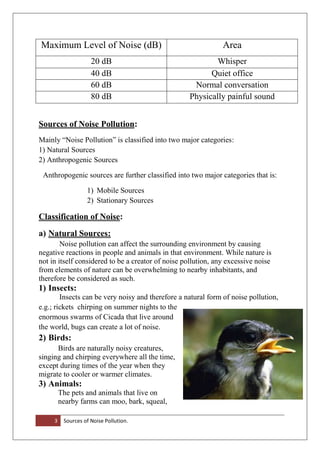 3 Sources of Noise Pollution.
Maximum Level of Noise (dB) Area
20 dB Whisper
40 dB Quiet office
60 dB Normal conversation
80 dB Physically painful sound
Sources of Noise Pollution:
Mainly “Noise Pollution” is classified into two major categories:
1) Natural Sources
2) Anthropogenic Sources
Anthropogenic sources are further classified into two major categories that is:
1) Mobile Sources
2) Stationary Sources
Classification of Noise:
a) Natural Sources:
Noise pollution can affect the surrounding environment by causing
negative reactions in people and animals in that environment. While nature is
not in itself considered to be a creator of noise pollution, any excessive noise
from elements of nature can be overwhelming to nearby inhabitants, and
therefore be considered as such.
1) Insects:
Insects can be very noisy and therefore a natural form of noise pollution,
e.g.; rickets chirping on summer nights to the
enormous swarms of Cicada that live around
the world, bugs can create a lot of noise.
2) Birds:
Birds are naturally noisy creatures,
singing and chirping everywhere all the time,
except during times of the year when they
migrate to cooler or warmer climates.
3) Animals:
The pets and animals that live on
nearby farms can moo, bark, squeal,
 