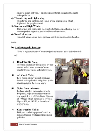 4 Sources of Noise Pollution.
squawk, quack and wail. These noises combined can certainly create
noise pollution.
4) Thundering and Lightening:
Thundering and lightening of clouds create intense noise which
frightened the people around.
5) Storms and High Winds:
High winds and storms can block out all other noise and cause fear in
those experiencing the storm, even if there is no threat.
6) Sound of waves:
Sound of waves on sea shore produce an intense noise on the shoreline
areas.
b) Anthropogenic Sources:
There is a great amount of anthropogenic sources of noise pollution such
as!
i. Road Traffic Noise:
The main sources of traffic noise are the
motors and exhaust system of autos,
smaller trucks, buses, and motorcycles.
ii. Air Craft Noise:
Low flying military aircraft produces
intense noise pollution and gained public
attention during the recent years.
iii. Noise from railroads:
Rail car retarders can produce a high
frequency, high level screech that can
reach peak levels of 120 dB at a distance
of 100 feet, which translates to levels as
high as 138, or 140 dB at the railroad
worker’s ear.
iv. Construction Noise:
Different kind of equipment’s used in
the construction produces intense noise
pollution.
 
