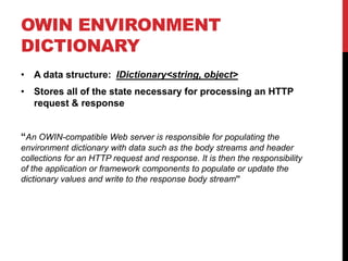 OWIN ENVIRONMENT
DICTIONARY
• A data structure: IDictionary<string, object>
• Stores all of the state necessary for processing an HTTP
request & response
“An OWIN-compatible Web server is responsible for populating the
environment dictionary with data such as the body streams and header
collections for an HTTP request and response. It is then the responsibility
of the application or framework components to populate or update the
dictionary values and write to the response body stream”
 