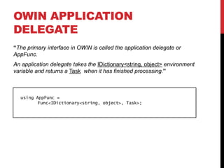 OWIN APPLICATION
DELEGATE
“The primary interface in OWIN is called the application delegate or
AppFunc.
An application delegate takes the IDictionary<string, object> environment
variable and returns a Task when it has finished processing.”
using AppFunc =
Func<IDictionary<string, object>, Task>;
 