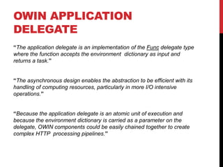 OWIN APPLICATION
DELEGATE
“The application delegate is an implementation of the Func delegate type
where the function accepts the environment dictionary as input and
returns a task.”
“The asynchronous design enables the abstraction to be efficient with its
handling of computing resources, particularly in more I/O intensive
operations.”
“Because the application delegate is an atomic unit of execution and
because the environment dictionary is carried as a parameter on the
delegate, OWIN components could be easily chained together to create
complex HTTP processing pipelines.”
 