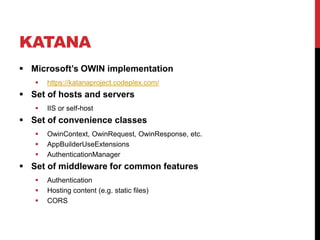 KATANA
 Microsoft’s OWIN implementation
 https://katanaproject.codeplex.com/
 Set of hosts and servers
 IIS or self-host
 Set of convenience classes
 OwinContext, OwinRequest, OwinResponse, etc.
 AppBuilderUseExtensions
 AuthenticationManager
 Set of middleware for common features
 Authentication
 Hosting content (e.g. static files)
 CORS
 