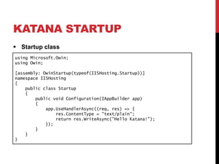 KATANA STARTUP
 Startup class
using Microsoft.Owin;
using Owin;
[assembly: OwinStartup(typeof(IISHosting.Startup))]
namespace IISHosting
{
public class Startup
{
public void Configuration(IAppBuilder app)
{
app.UseHandlerAsync((req, res) => {
res.ContentType = "text/plain";
return res.WriteAsync("Hello Katana!");
});
}
}
}
 