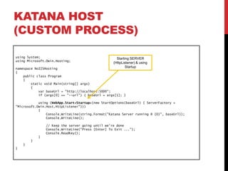 KATANA HOST
(CUSTOM PROCESS)
using System;
using Microsoft.Owin.Hosting;
namespace NoIISHosting
{
public class Program
{
static void Main(string[] args)
{
var baseUrl = "http://localhost:5000";
if (args[0] == "--url") { baseUrl = args[1]; }
using (WebApp.Start<Startup>(new StartOptions(baseUrl) { ServerFactory =
"Microsoft.Owin.Host.HttpListener"}))
{
Console.WriteLine(string.Format("Katana Server running @ {0}", baseUrl));
Console.WriteLine();
// Keep the server going until we're done
Console.WriteLine("Press [Enter] To Exit ...");
Console.ReadKey();
}
}
}
}
Starting SERVER
(HttpListener) & using
Startup
 