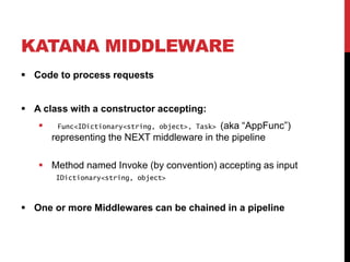 KATANA MIDDLEWARE
 Code to process requests
 A class with a constructor accepting:
 Func<IDictionary<string, object>, Task> (aka “AppFunc”)
representing the NEXT middleware in the pipeline
 Method named Invoke (by convention) accepting as input
IDictionary<string, object>
 One or more Middlewares can be chained in a pipeline
 