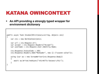 KATANA OWINCONTEXT
 An API providing a strongly typed wrapper for
environment dictionary
public async Task Invoke(IDictionary<string, object> env)
{
var ctx = new OwinContext(env);
var url = ctx.Request.Uri;
var accept = ctx.Request.Headers["Accept"];
var username = ctx.Request.User.Identity.Name;
ctx.Response.StatusCode = 200;
ctx.Response.Headers.Add("Myheader", new [] {"cusotm value"});
using (var sw = new StreamWriter(ctx.Response.Body))
{
await sw.WriteLineAsync("<h1>Hello Katana!</h1>");
}
}
 