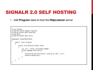 SIGNALR 2.0 SELF HOSTING
 Add Program class to host the HttpListener server
using System;
using Microsoft.AspNet.SignalR;
using Microsoft.Owin.Hosting;
using Owin;
using Microsoft.Owin.Cors;
namespace SignalRSelfHost
{
public class Program
{
static void Main(string[] args)
{
var url = "http://localhost:8080";
using (WebApp.Start(url))
{
Console.WriteLine("Server running on {0}", url);
Console.ReadLine();
}
}
}
}
 