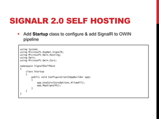 SIGNALR 2.0 SELF HOSTING
 Add Startup class to configure & add SignalR to OWIN
pipeline
using System;
using Microsoft.AspNet.SignalR;
using Microsoft.Owin.Hosting;
using Owin;
using Microsoft.Owin.Cors;
namespace SignalRSelfHost
{
class Startup
{
public void Configuration(IAppBuilder app)
{
app.UseCors(CorsOptions.AllowAll);
app.MapSignalR();
}
}
}
 