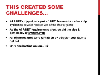 THIS CREATED SOME
CHALLENGES…
 ASP.NET shipped as a part of .NET Framework – slow ship
cycle (time between releases was on the order of years)
 As the ASP.NET requirements grew, so did the size &
complexity of System.Web
 All of the features were turned on by default – you have to
opt out
 Only one hosting option – IIS
 