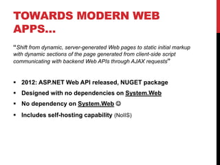 TOWARDS MODERN WEB
APPS…
“Shift from dynamic, server-generated Web pages to static initial markup
with dynamic sections of the page generated from client-side script
communicating with backend Web APIs through AJAX requests”
 2012: ASP.NET Web API released, NUGET package
 Designed with no dependencies on System.Web
 No dependency on System.Web 
 Includes self-hosting capability (NoIIS)
 