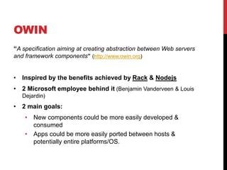 OWIN
“A specification aiming at creating abstraction between Web servers
and framework components” (http://www.owin.org)
• Inspired by the benefits achieved by Rack & Nodejs
• 2 Microsoft employee behind it (Benjamin Vanderveen & Louis
Dejardin)
• 2 main goals:
• New components could be more easily developed &
consumed
• Apps could be more easily ported between hosts &
potentially entire platforms/OS.
 