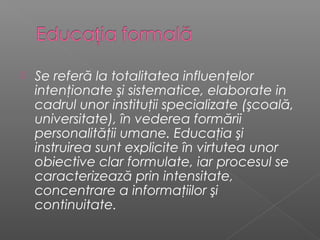    Se referă la totalitatea influenţelor
    intenţionate şi sistematice, elaborate in
    cadrul unor instituţii specializate (şcoală,
    universitate), în vederea formării
    personalităţii umane. Educaţia şi
    instruirea sunt explicite în virtutea unor
    obiective clar formulate, iar procesul se
    caracterizează prin intensitate,
    concentrare a informaţiilor şi
    continuitate.
 